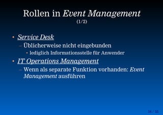 16 / 55
Rollen in Event Management
(1/2)
• Service Desk
– Üblicherweise nicht eingebunden
• lediglich Informationsstelle für Anwender
• IT Operations Management
– Wenn als separate Funktion vorhanden: Event
Management ausführen
 