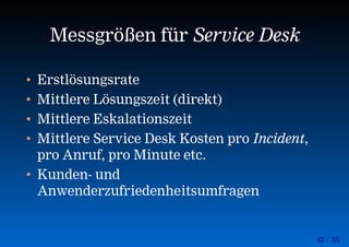 42 / 55
Messgrößen für Service Desk
• Erstlösungsrate
• Mittlere Lösungszeit (direkt)
• Mittlere Eskalationszeit
• Mittlere Service Desk Kosten pro Incident,
pro Anruf, pro Minute etc.
• Kunden- und
Anwenderzufriedenheitsumfragen
 