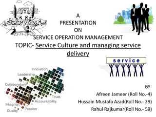 A
               PRESENTATION
                    ON
      SERVICE OPERATION MANAGEMENT
TOPIC- Service Culture and managing service
                  delivery



                                                    BY-
                             Afreen Jameer (Roll No.-4)
                     Hussain Mustafa Azad(Roll No.- 29)
                          Rahul Rajkumar(Roll No.- 59)
 