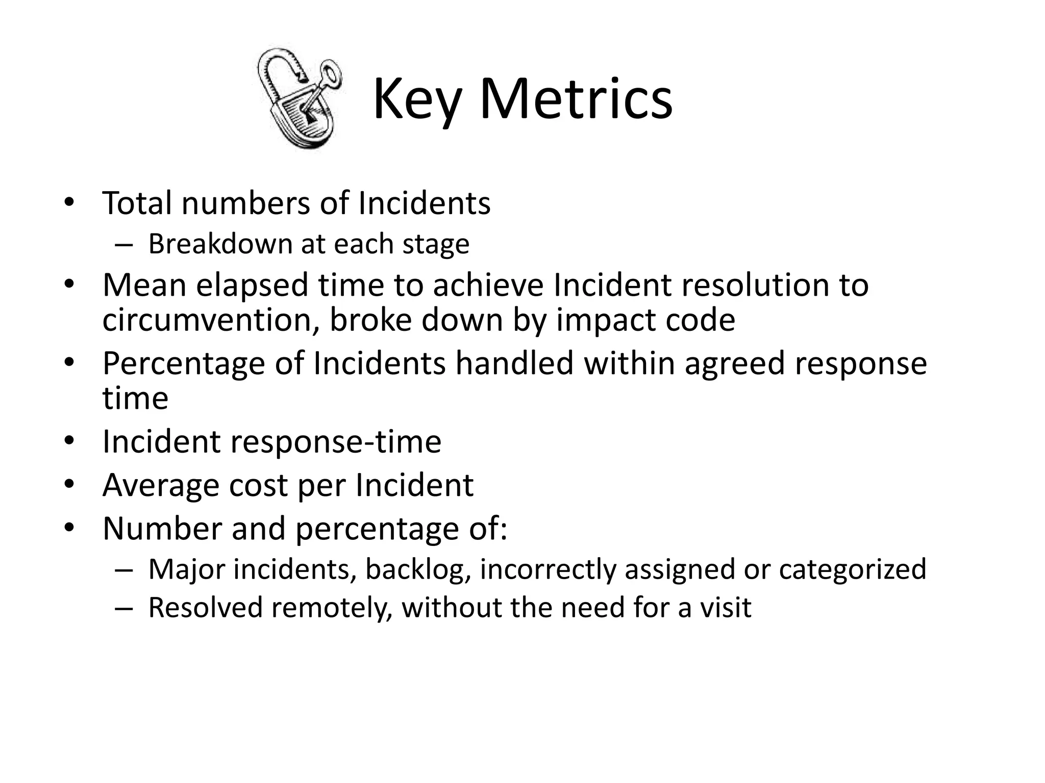 Key Metrics
• Total numbers of Incidents
   – Breakdown at each stage
• Mean elapsed time to achieve Incident resolution to
  circumvention, broke down by impact code
• Percentage of Incidents handled within agreed response
  time
• Incident response-time
• Average cost per Incident
• Number and percentage of:
   – Major incidents, backlog, incorrectly assigned or categorized
   – Resolved remotely, without the need for a visit
 