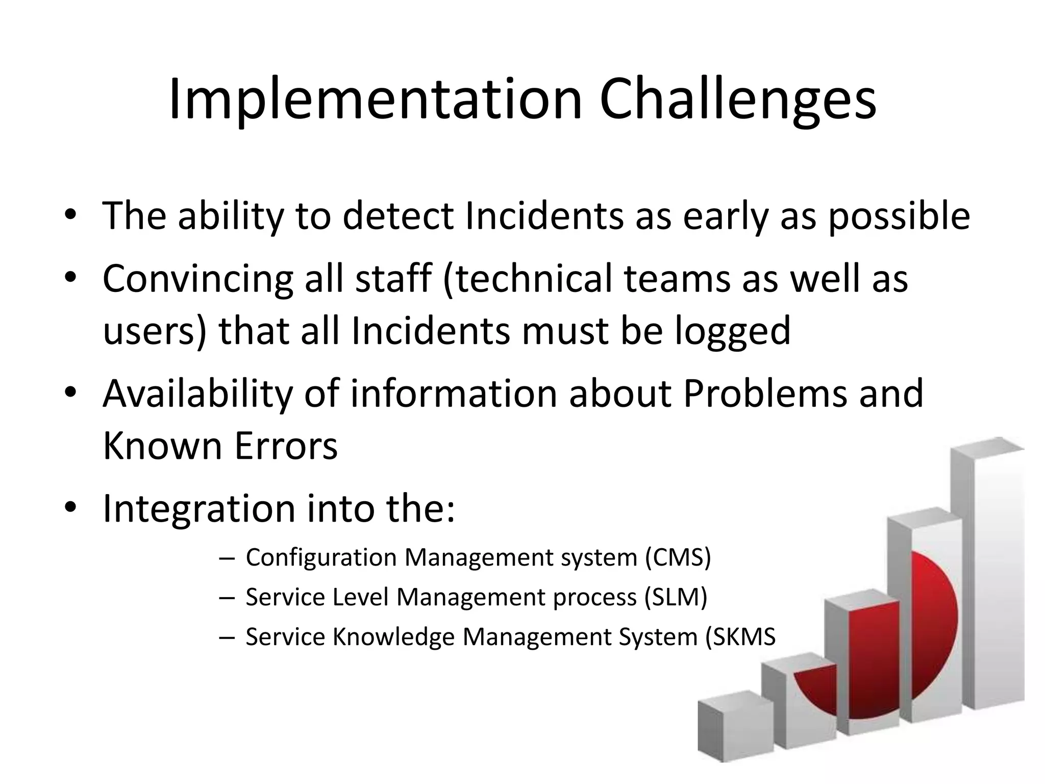 Implementation Challenges
• The ability to detect Incidents as early as possible
• Convincing all staff (technical teams as well as
  users) that all Incidents must be logged
• Availability of information about Problems and
  Known Errors
• Integration into the:
         – Configuration Management system (CMS)
         – Service Level Management process (SLM)
         – Service Knowledge Management System (SKMS
 