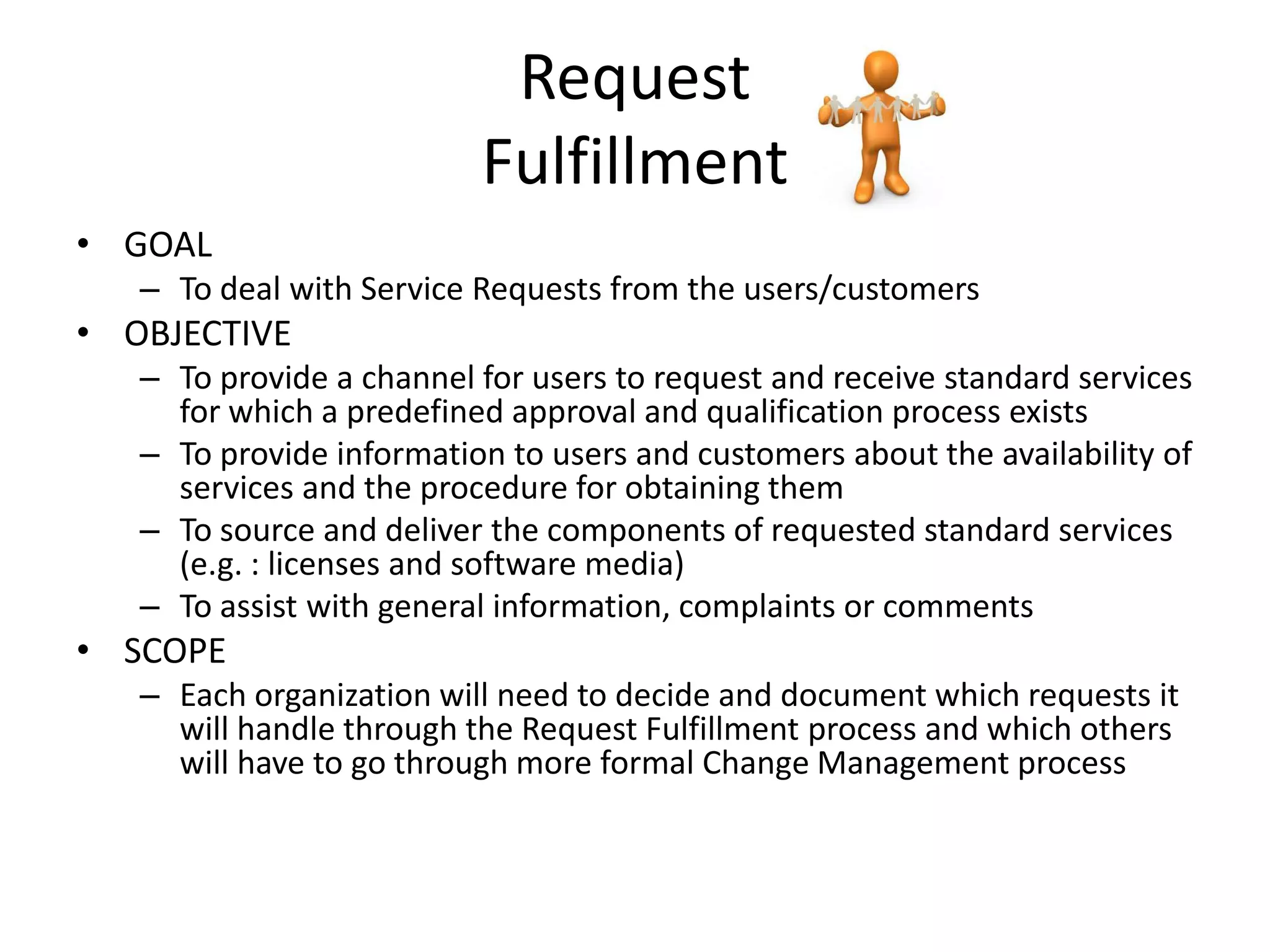 Request
                          Fulfillment
• GOAL
   – To deal with Service Requests from the users/customers
• OBJECTIVE
   – To provide a channel for users to request and receive standard services
     for which a predefined approval and qualification process exists
   – To provide information to users and customers about the availability of
     services and the procedure for obtaining them
   – To source and deliver the components of requested standard services
     (e.g. : licenses and software media)
   – To assist with general information, complaints or comments
• SCOPE
   – Each organization will need to decide and document which requests it
     will handle through the Request Fulfillment process and which others
     will have to go through more formal Change Management process
 