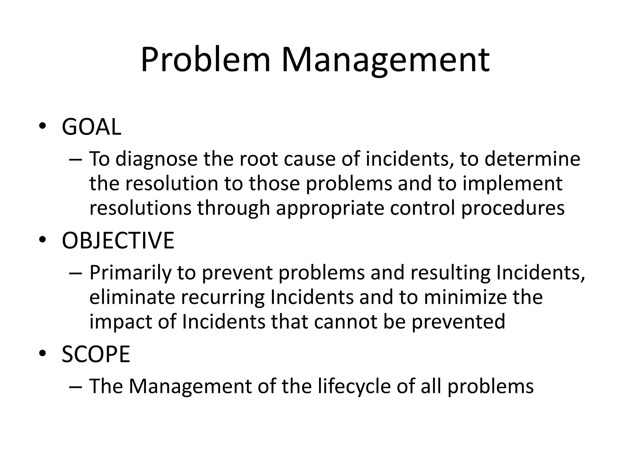 Problem Management
• GOAL
  – To diagnose the root cause of incidents, to determine
    the resolution to those problems and to implement
    resolutions through appropriate control procedures
• OBJECTIVE
  – Primarily to prevent problems and resulting Incidents,
    eliminate recurring Incidents and to minimize the
    impact of Incidents that cannot be prevented
• SCOPE
  – The Management of the lifecycle of all problems
 