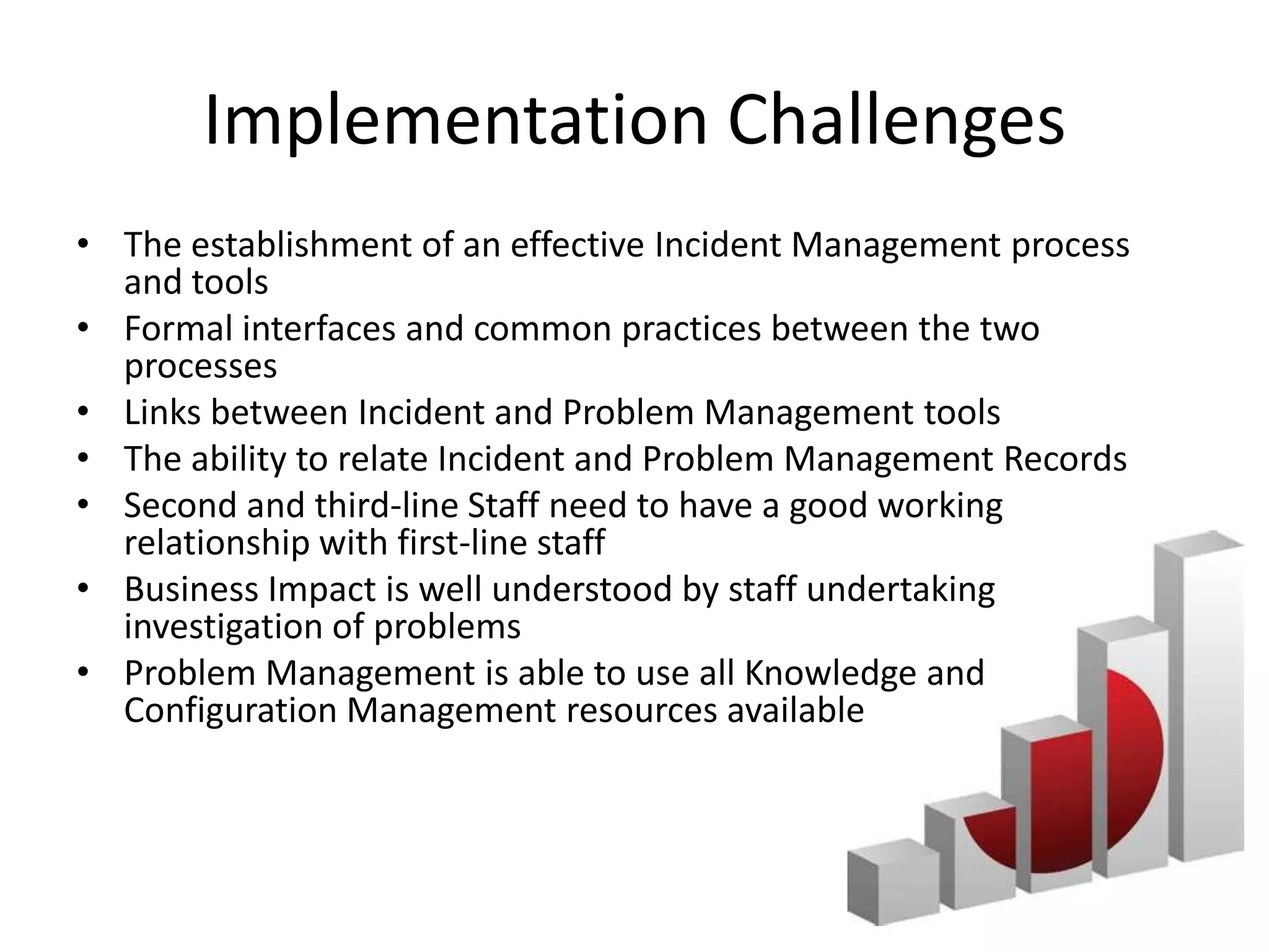 Implementation Challenges
• The establishment of an effective Incident Management process
  and tools
• Formal interfaces and common practices between the two
  processes
• Links between Incident and Problem Management tools
• The ability to relate Incident and Problem Management Records
• Second and third-line Staff need to have a good working
  relationship with first-line staff
• Business Impact is well understood by staff undertaking
  investigation of problems
• Problem Management is able to use all Knowledge and
  Configuration Management resources available
 