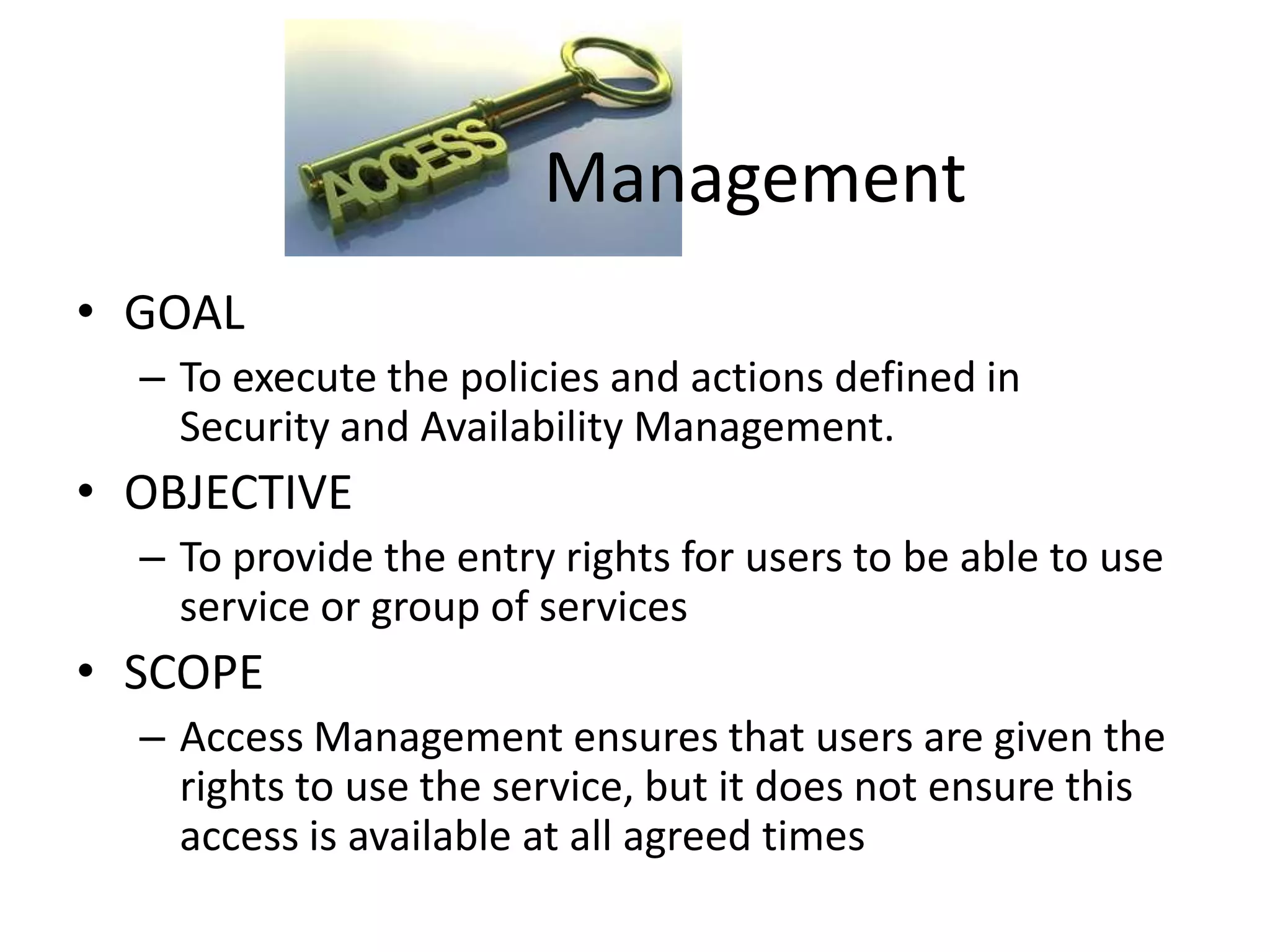 Management
• GOAL
  – To execute the policies and actions defined in
    Security and Availability Management.
• OBJECTIVE
  – To provide the entry rights for users to be able to use
    service or group of services
• SCOPE
  – Access Management ensures that users are given the
    rights to use the service, but it does not ensure this
    access is available at all agreed times
 