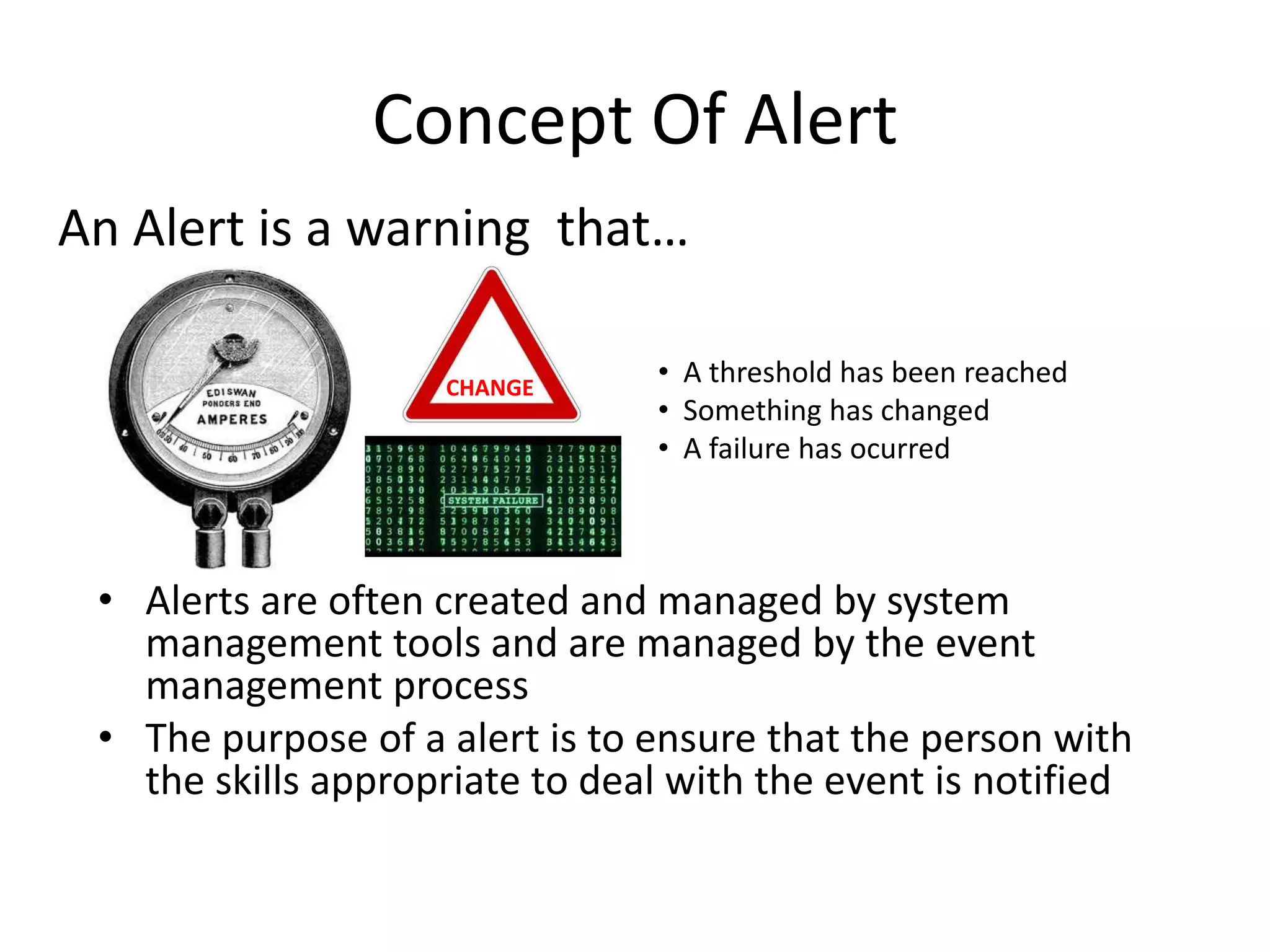 Concept Of Alert
An Alert is a warning that…

                    CHANGE
                                • A threshold has been reached
                                • Something has changed
                                • A failure has ocurred



 • Alerts are often created and managed by system
   management tools and are managed by the event
   management process
 • The purpose of a alert is to ensure that the person with
   the skills appropriate to deal with the event is notified
 