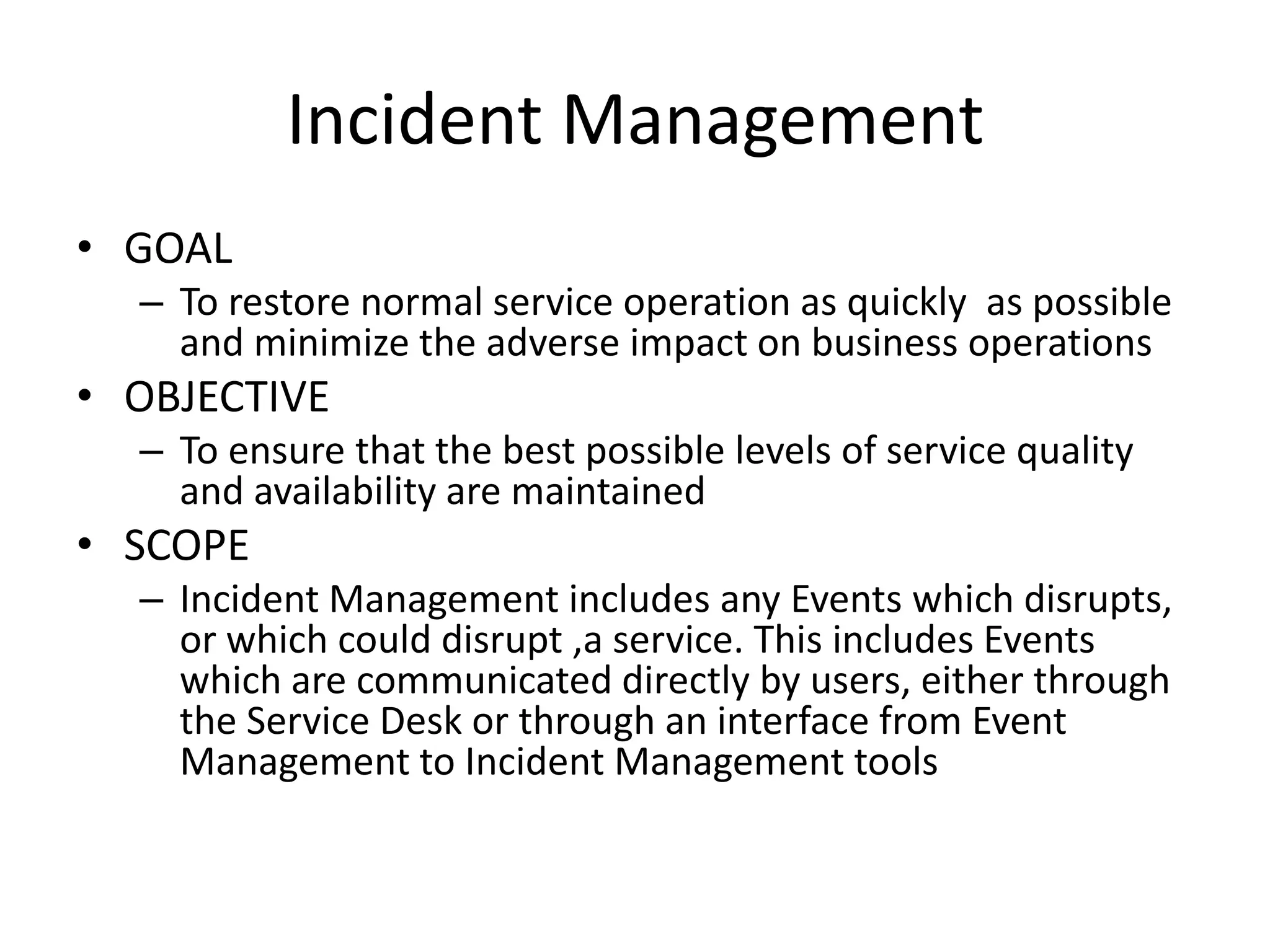 Incident Management
• GOAL
  – To restore normal service operation as quickly as possible
    and minimize the adverse impact on business operations
• OBJECTIVE
  – To ensure that the best possible levels of service quality
    and availability are maintained
• SCOPE
  – Incident Management includes any Events which disrupts,
    or which could disrupt ,a service. This includes Events
    which are communicated directly by users, either through
    the Service Desk or through an interface from Event
    Management to Incident Management tools
 