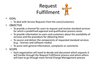 Request
                          Fulfillment
• GOAL
   – To deal with Service Requests from the users/customers
• OBJECTIVE
   – To provide a channel for users to request and receive standard services
     for which a predefined approval and qualification process exists
   – To provide information to users and customers about the availability of
     services and the procedure for obtaining them
   – To source and deliver the components of requested standard services
     (e.g. : licenses and software media)
   – To assist with general information, complaints or comments
• SCOPE
   – Each organization will need to decide and document which requests it
     will handle through the Request Fulfillment process and which others
     will have to go through more formal Change Management process
 
