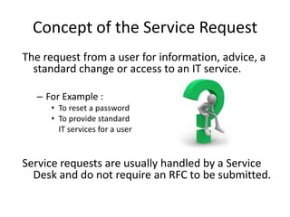 Concept of the Service Request
The request from a user for information, advice, a
  standard change or access to an IT service.

  – For Example :
     • To reset a password
     • To provide standard
       IT services for a user


Service requests are usually handled by a Service
  Desk and do not require an RFC to be submitted.
 