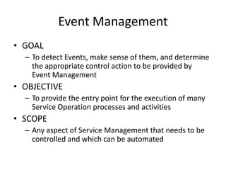 Event Management
• GOAL
  – To detect Events, make sense of them, and determine
    the appropriate control action to be provided by
    Event Management
• OBJECTIVE
  – To provide the entry point for the execution of many
    Service Operation processes and activities
• SCOPE
  – Any aspect of Service Management that needs to be
    controlled and which can be automated
 