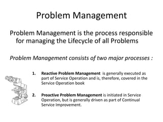 Problem Management
Problem Management is the process responsible
  for managing the Lifecycle of all Problems

Problem Management consists of two major processes :

        1.    Reactive Problem Management is generally executed as
              part of Service Operation and is, therefore, covered in the
              Service Operation book

        2.    Proactive Problem Management is initiated in Service
              Operation, but is generally driven as part of Continual
              Service Improvement.
 
