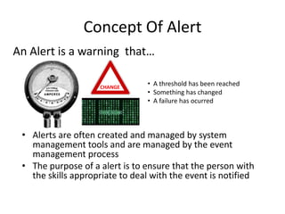 Concept Of Alert
An Alert is a warning that…

                    CHANGE
                                • A threshold has been reached
                                • Something has changed
                                • A failure has ocurred



 • Alerts are often created and managed by system
   management tools and are managed by the event
   management process
 • The purpose of a alert is to ensure that the person with
   the skills appropriate to deal with the event is notified
 