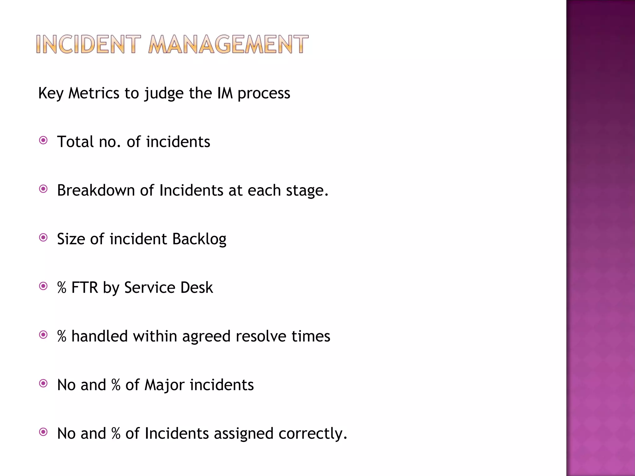 Key Metrics to judge the IM process

   Total no. of incidents

   Breakdown of Incidents at each stage.

   Size of incident Backlog

   % FTR by Service Desk

   % handled within agreed resolve times

   No and % of Major incidents

   No and % of Incidents assigned correctly.
 