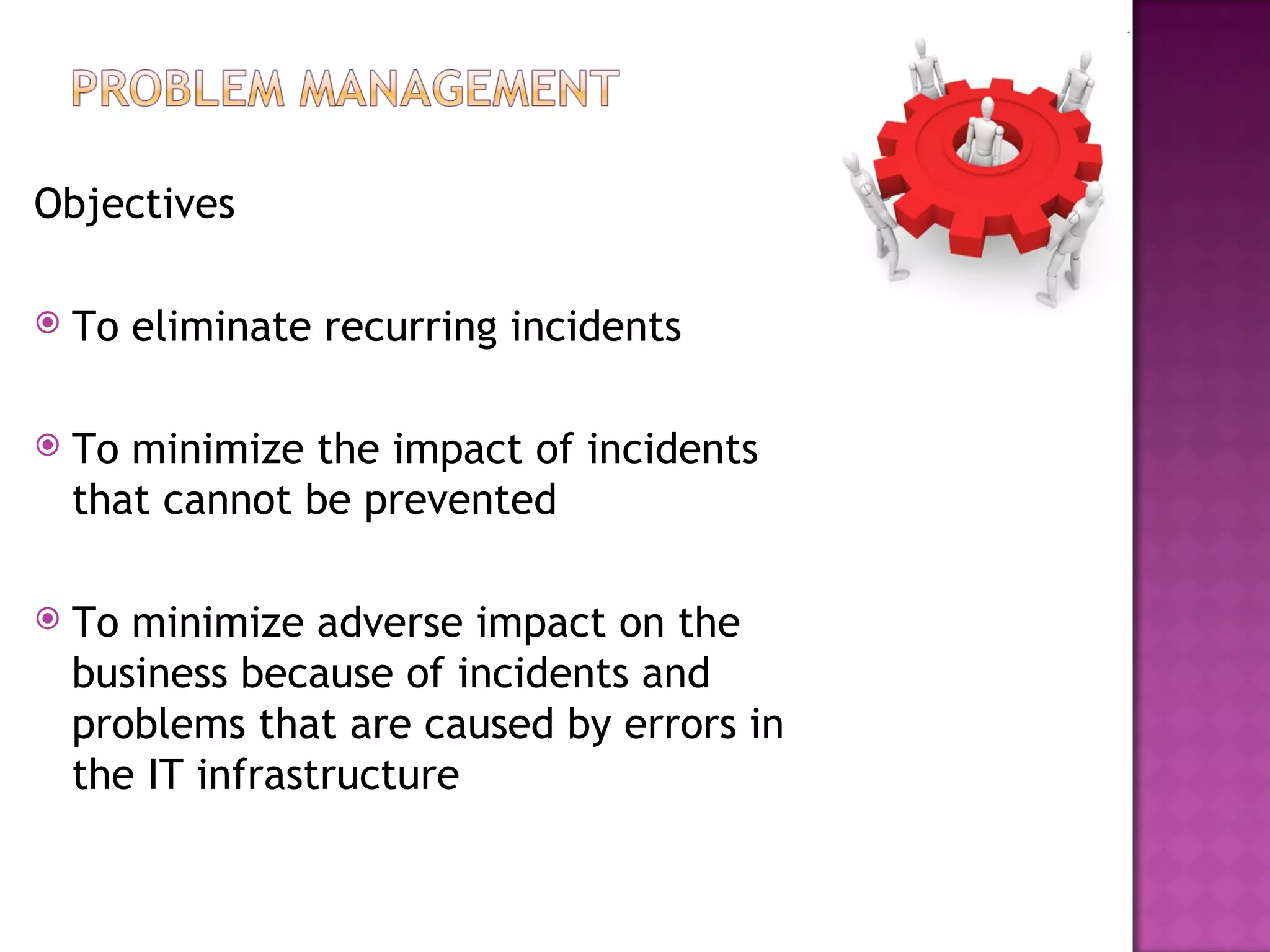 Objectives

   To eliminate recurring incidents

   To minimize the impact of incidents
    that cannot be prevented

   To minimize adverse impact on the
    business because of incidents and
    problems that are caused by errors in
    the IT infrastructure
 