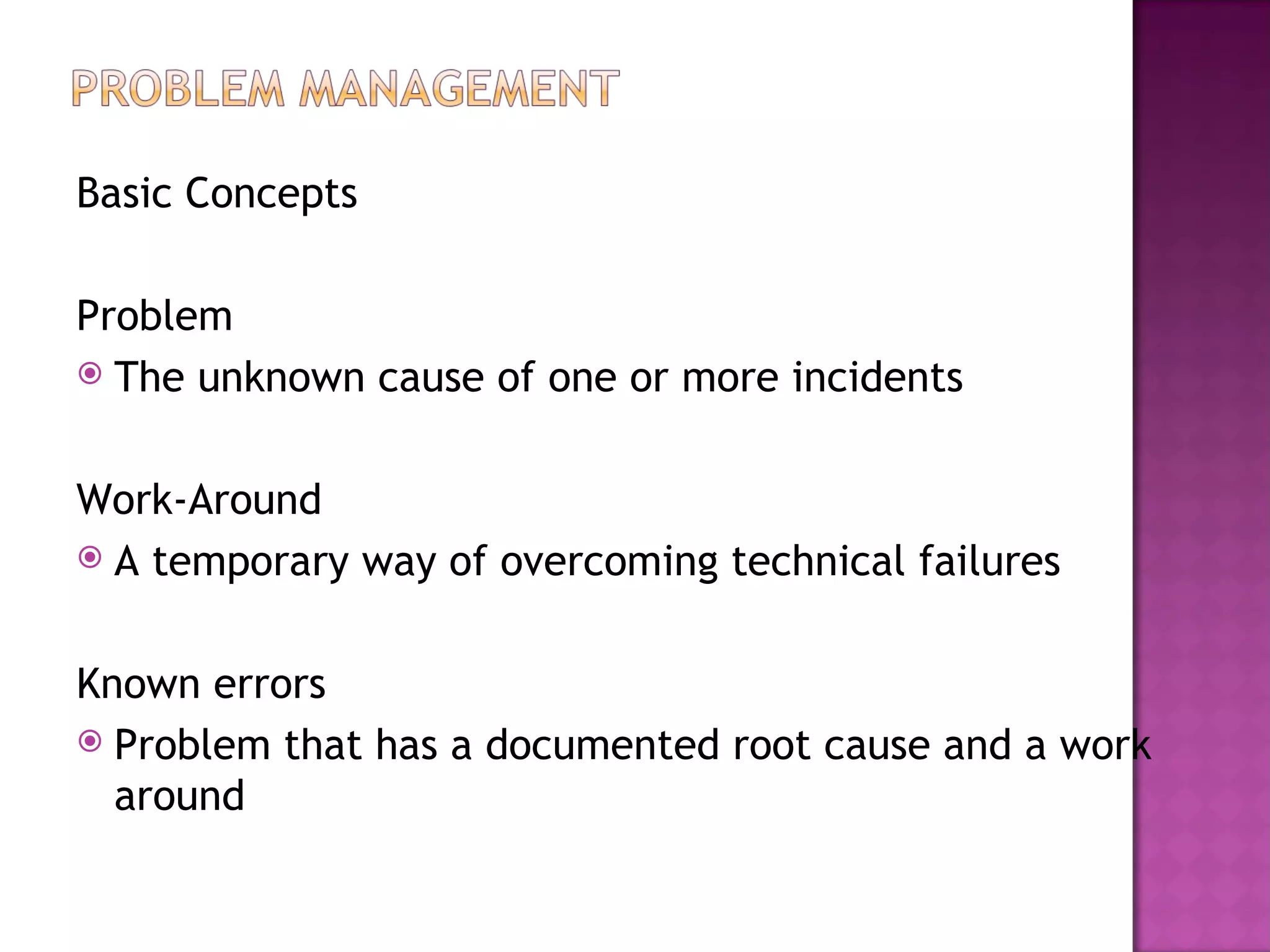 Basic Concepts

Problem
 The unknown cause of one or more incidents



Work-Around
 A temporary way of overcoming technical failures



Known errors
 Problem that has a documented root cause and a work
  around
 