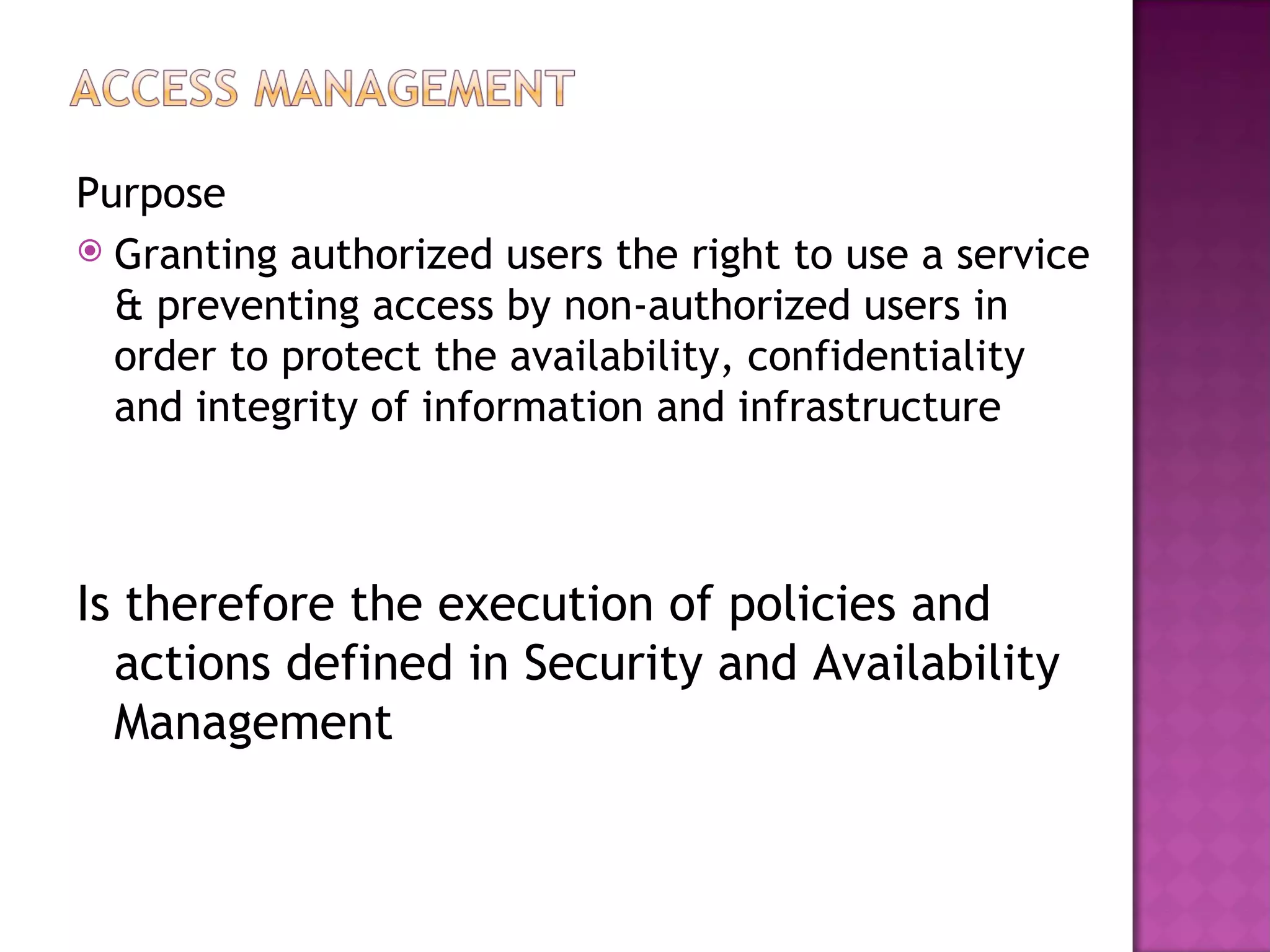 Purpose
 Granting authorized users the right to use a service
  & preventing access by non-authorized users in
  order to protect the availability, confidentiality
  and integrity of information and infrastructure



Is therefore the execution of policies and
  actions defined in Security and Availability
  Management
 