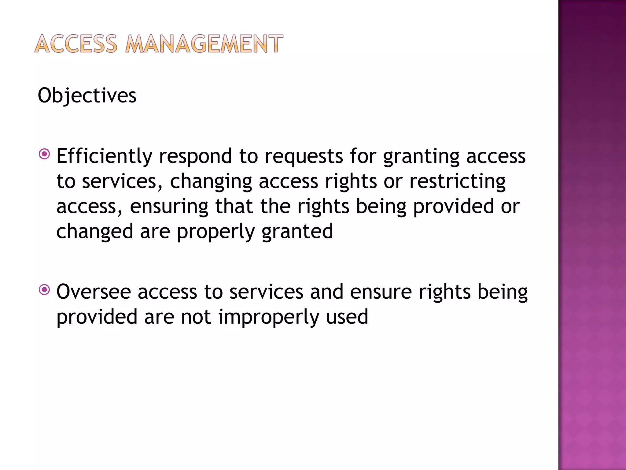 Objectives

   Efficiently respond to requests for granting access
    to services, changing access rights or restricting
    access, ensuring that the rights being provided or
    changed are properly granted

   Oversee access to services and ensure rights being
    provided are not improperly used
 