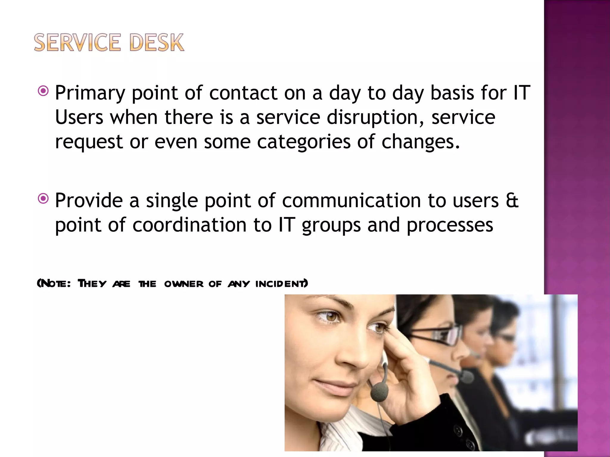    Primary point of contact on a day to day basis for IT
    Users when there is a service disruption, service
    request or even some categories of changes.

   Provide a single point of communication to users &
    point of coordination to IT groups and processes

(Note: They are the owner of any incident)
 