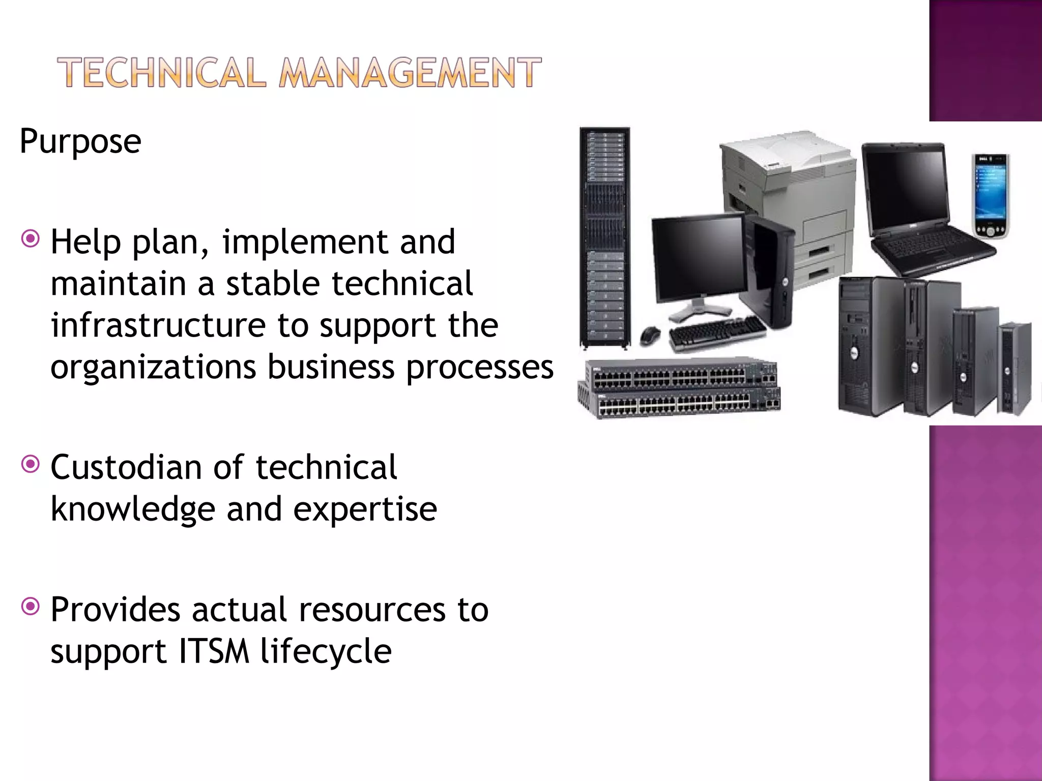 Purpose

   Help plan, implement and
    maintain a stable technical
    infrastructure to support the
    organizations business processes

   Custodian of technical
    knowledge and expertise

   Provides actual resources to
    support ITSM lifecycle
 