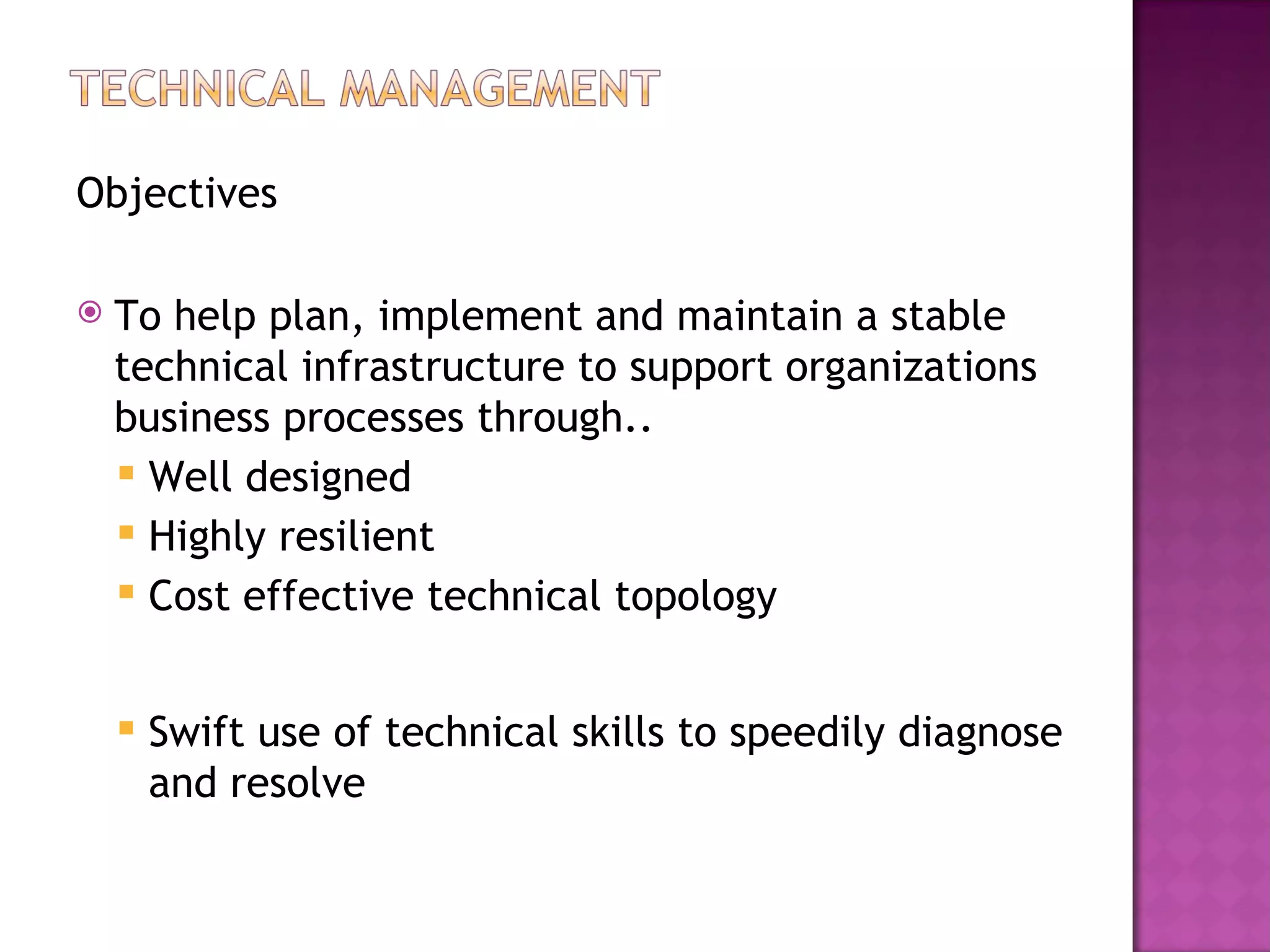 Objectives

   To help plan, implement and maintain a stable
    technical infrastructure to support organizations
    business processes through..
     Well designed
     Highly resilient
     Cost effective technical topology



       Swift use of technical skills to speedily diagnose
        and resolve
 