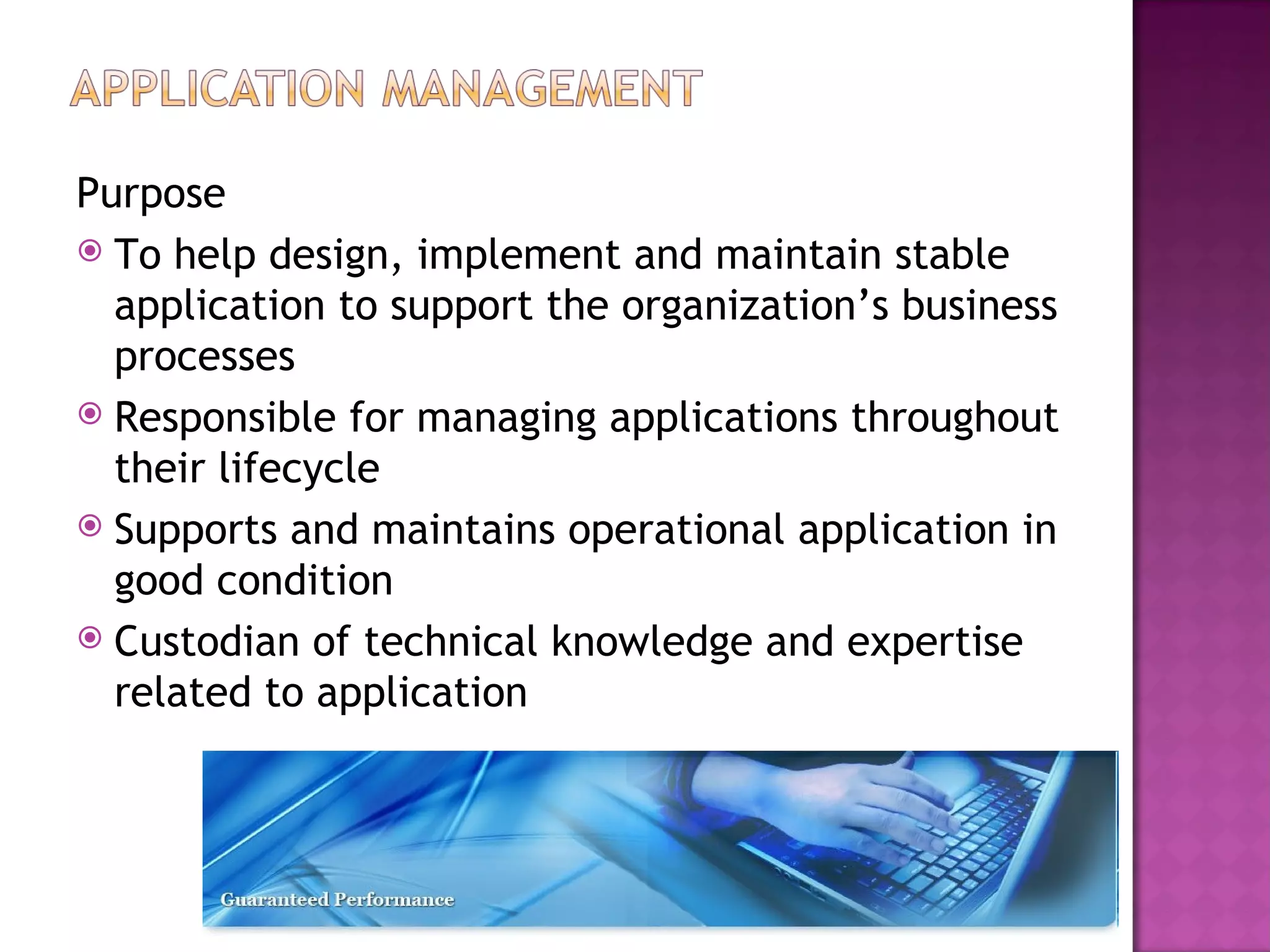 Purpose
 To help design, implement and maintain stable
  application to support the organization’s business
  processes
 Responsible for managing applications throughout
  their lifecycle
 Supports and maintains operational application in
  good condition
 Custodian of technical knowledge and expertise
  related to application
 