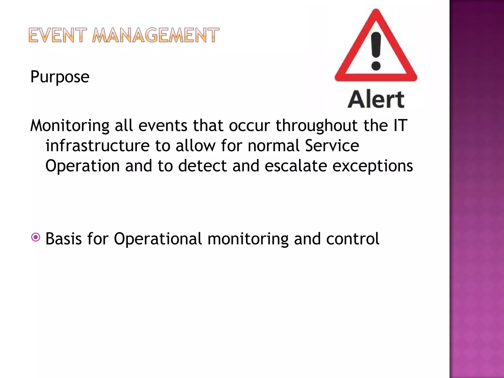 Purpose

Monitoring all events that occur throughout the IT
 infrastructure to allow for normal Service
 Operation and to detect and escalate exceptions



   Basis for Operational monitoring and control
 