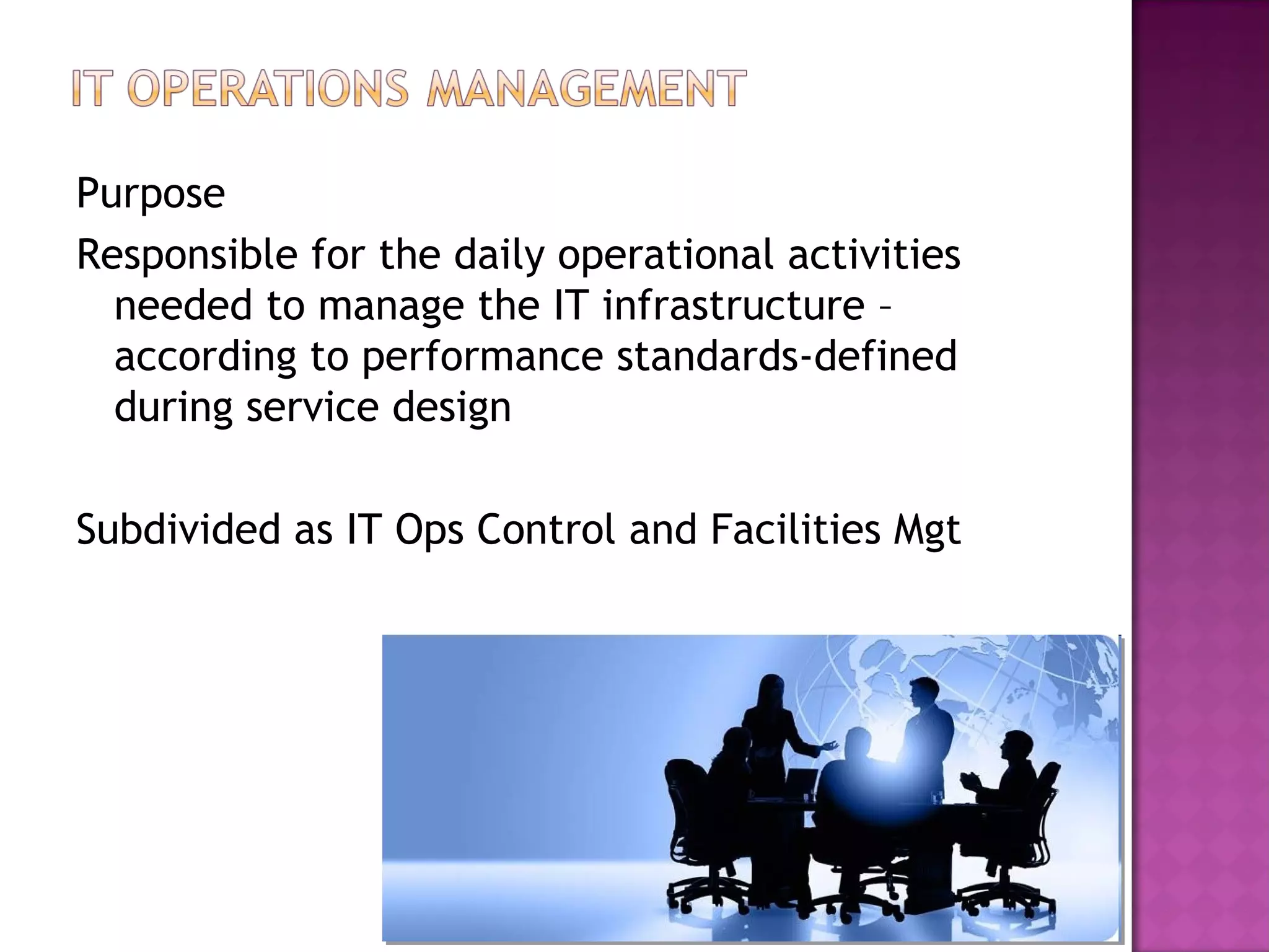 Purpose
Responsible for the daily operational activities
  needed to manage the IT infrastructure –
  according to performance standards-defined
  during service design

Subdivided as IT Ops Control and Facilities Mgt
 
