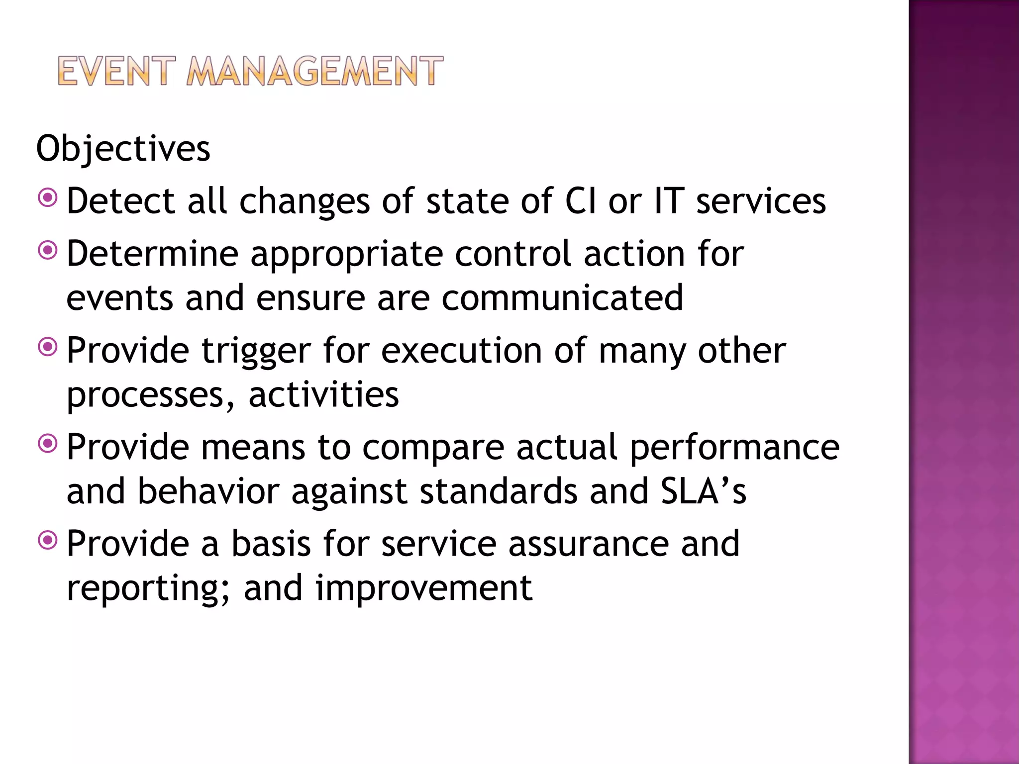 Objectives
 Detect all changes of state of CI or IT services
 Determine appropriate control action for
  events and ensure are communicated
 Provide trigger for execution of many other
  processes, activities
 Provide means to compare actual performance
  and behavior against standards and SLA’s
 Provide a basis for service assurance and
  reporting; and improvement
 