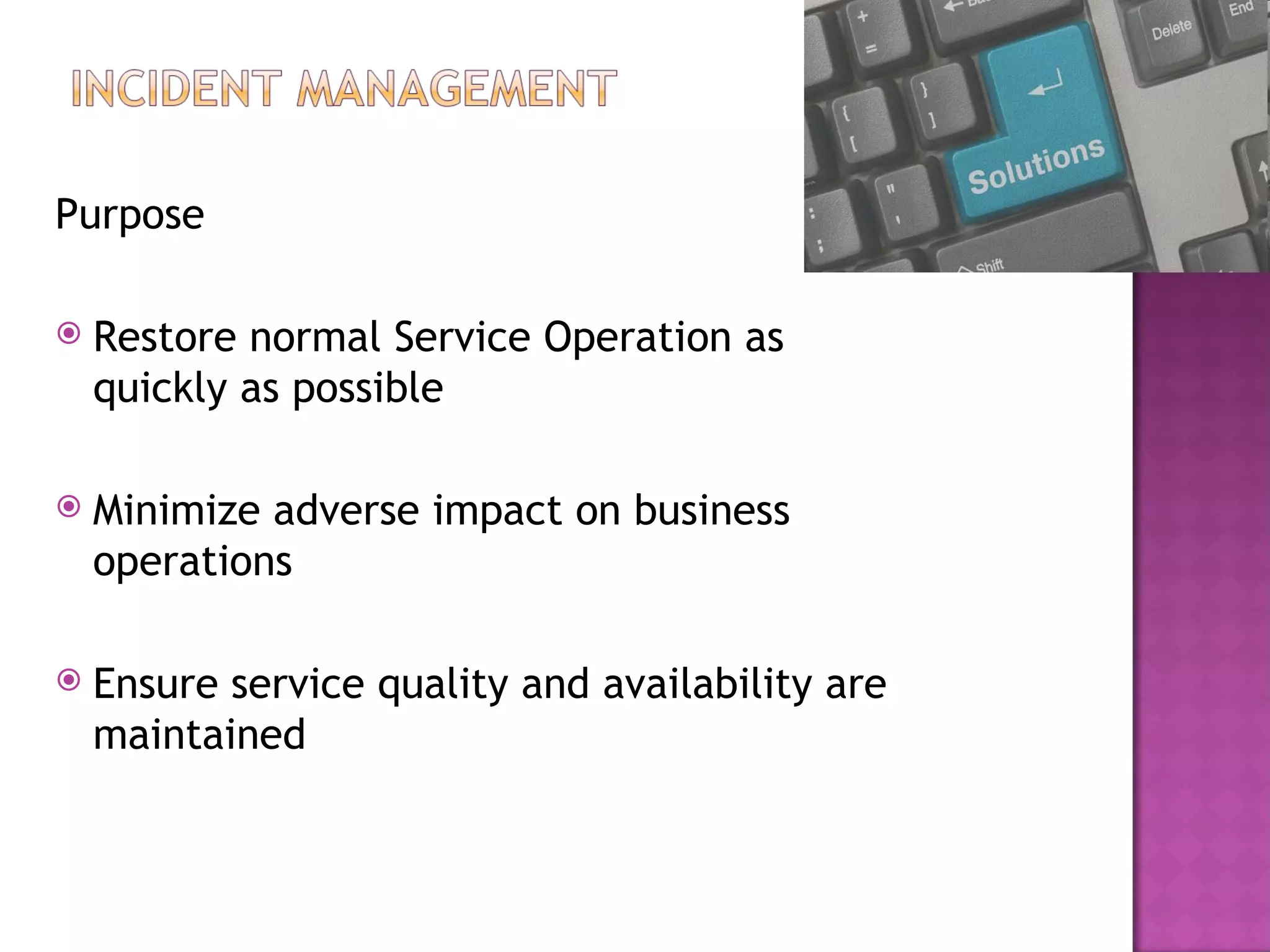 Purpose

   Restore normal Service Operation as
    quickly as possible

   Minimize adverse impact on business
    operations

   Ensure service quality and availability are
    maintained
 