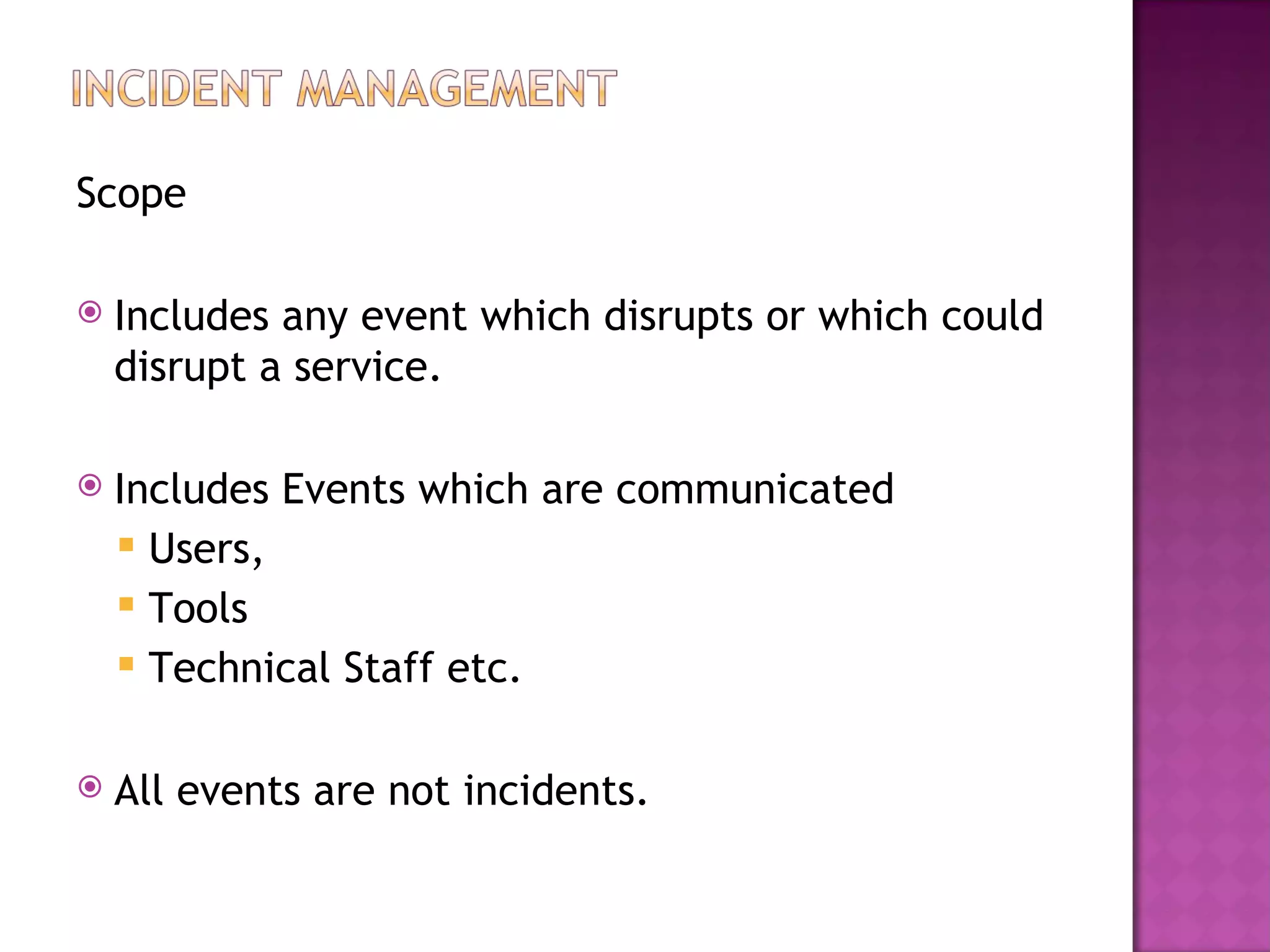 Scope

   Includes any event which disrupts or which could
    disrupt a service.

   Includes Events which are communicated
     Users,
     Tools
     Technical Staff etc.


   All events are not incidents.
 