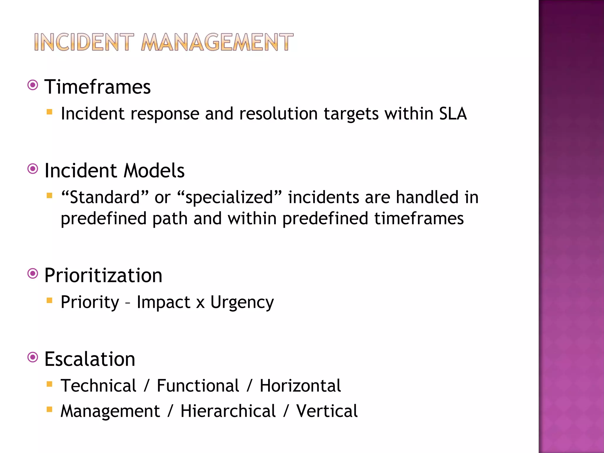    Timeframes
       Incident response and resolution targets within SLA


   Incident Models
       “Standard” or “specialized” incidents are handled in
        predefined path and within predefined timeframes


   Prioritization
       Priority – Impact x Urgency


   Escalation
     Technical / Functional / Horizontal
     Management / Hierarchical / Vertical
 