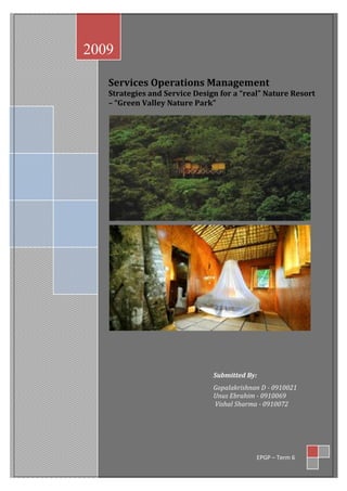 2009

   Services Operations Management
   Strategies and Service Design for a “real” Nature Resort
   – “Green Valley Nature Park”




                               Submitted By:
                               Gopalakrishnan D - 0910021
                               Unus Ebrahim - 0910069
                               Vishal Sharma - 0910072




                                            EPGP – Term 6
 