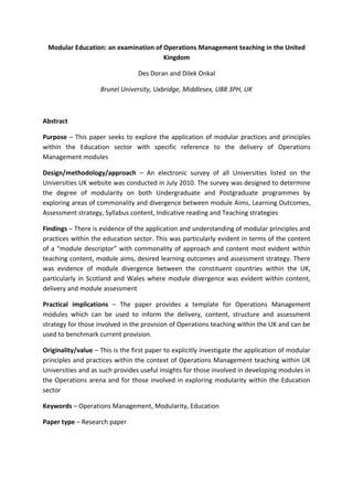 Modular Education: an examination of Operations Management teaching in the United
                                      Kingdom

                                  Des Doran and Dilek Onkal

                    Brunel University, Uxbridge, Middlesex, UB8 3PH, UK



Abstract

Purpose – This paper seeks to explore the application of modular practices and principles
within the Education sector with specific reference to the delivery of Operations
Management modules

Design/methodology/approach – An electronic survey of all Universities listed on the
Universities UK website was conducted in July 2010. The survey was designed to determine
the degree of modularity on both Undergraduate and Postgraduate programmes by
exploring areas of commonality and divergence between module Aims, Learning Outcomes,
Assessment strategy, Syllabus content, Indicative reading and Teaching strategies

Findings – There is evidence of the application and understanding of modular principles and
practices within the education sector. This was particularly evident in terms of the content
of a “module descriptor” with commonality of approach and content most evident within
teaching content, module aims, desired learning outcomes and assessment strategy. There
was evidence of module divergence between the constituent countries within the UK,
particularly in Scotland and Wales where module divergence was evident within content,
delivery and module assessment

Practical implications – The paper provides a template for Operations Management
modules which can be used to inform the delivery, content, structure and assessment
strategy for those involved in the provision of Operations teaching within the UK and can be
used to benchmark current provision.

Originality/value – This is the first paper to explicitly investigate the application of modular
principles and practices within the context of Operations Management teaching within UK
Universities and as such provides useful insights for those involved in developing modules in
the Operations arena and for those involved in exploring modularity within the Education
sector

Keywords – Operations Management, Modularity, Education

Paper type – Research paper
 
