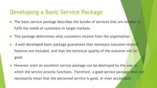Developing a Basic Service Package
 The basic service package describes the bundle of services that are needed to
fulfil the needs of customers in target markets.
 This package determines what customers receive from the organisation.
 A well-developed basic package guarantees that necessary outcome-related
features are included, and that the technical quality of the outcome will be
good.
 However, even an excellent service package can be destroyed by the way in
which the service process functions. Therefore, a good service package does not
necessarily mean that the perceived service is good, or even acceptable.
10
 