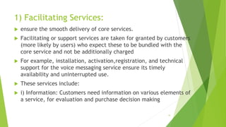 1) Facilitating Services:
 ensure the smooth delivery of core services.
 Facilitating or support services are taken for granted by customers
(more likely by users) who expect these to be bundled with the
core service and not be additionally charged
 For example, installation, activation,registration, and technical
support for the voice messaging service ensure its timely
availability and uninterrupted use.
 These services include:
 i) Information: Customers need information on various elements of
a service, for evaluation and purchase decision making
14
 