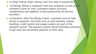  ii) Order Taking: Order taking is the first step in transaction.
 iii) Billing: Billing is important from the company's as well as the
customer's point of view. Customers expect accuracy,
completeness and legibility in bills prepared by the service
providers.
 iv) Payment: After the billing is done, customers have to take
action on payment. Activities such as cash handling, cheque
handling, credit system and coupon system are part of the
payment system. The payment system should facilitate customers
to get easy and convenient payment of their dues.
15
 