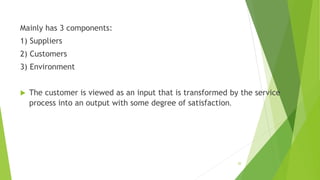Mainly has 3 components:
1) Suppliers
2) Customers
3) Environment
 The customer is viewed as an input that is transformed by the service
process into an output with some degree of satisfaction.
20
 