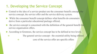 1. Developing the Service Concept
 Central to the idea of a service product are the consumer benefit concept, the
service concept, the service offer and the service delivery system.
 While the consumer benefit concept defines what benefits do consumers
derive from a particular educational package offered,
 the service concept is concerned with the definition of the general benefit the
service organisation offers.
 According to Gronroos, the service concept has to be defined at two levels.
 The general service concept - the essential utility being offered
 core of the service offer are specific offers
8
 