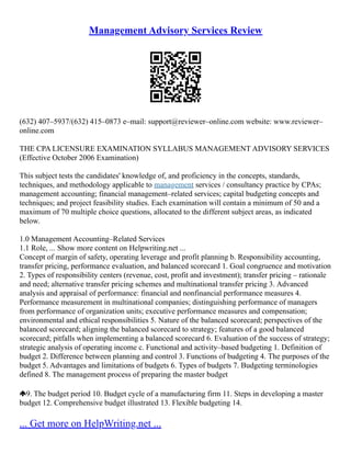 Management Advisory Services Review
(632) 407–5937/(632) 415–0873 e–mail: support@reviewer–online.com website: www.reviewer–
online.com
THE CPA LICENSURE EXAMINATION SYLLABUS MANAGEMENT ADVISORY SERVICES
(Effective October 2006 Examination)
This subject tests the candidates' knowledge of, and proficiency in the concepts, standards,
techniques, and methodology applicable to management services / consultancy practice by CPAs;
management accounting; financial management–related services; capital budgeting concepts and
techniques; and project feasibility studies. Each examination will contain a minimum of 50 and a
maximum of 70 multiple choice questions, allocated to the different subject areas, as indicated
below.
1.0 Management Accounting–Related Services
1.1 Role, ... Show more content on Helpwriting.net ...
Concept of margin of safety, operating leverage and profit planning b. Responsibility accounting,
transfer pricing, performance evaluation, and balanced scorecard 1. Goal congruence and motivation
2. Types of responsibility centers (revenue, cost, profit and investment); transfer pricing – rationale
and need; alternative transfer pricing schemes and multinational transfer pricing 3. Advanced
analysis and appraisal of performance: financial and nonfinancial performance measures 4.
Performance measurement in multinational companies; distinguishing performance of managers
from performance of organization units; executive performance measures and compensation;
environmental and ethical responsibilities 5. Nature of the balanced scorecard; perspectives of the
balanced scorecard; aligning the balanced scorecard to strategy; features of a good balanced
scorecard; pitfalls when implementing a balanced scorecard 6. Evaluation of the success of strategy;
strategic analysis of operating income c. Functional and activity–based budgeting 1. Definition of
budget 2. Difference between planning and control 3. Functions of budgeting 4. The purposes of the
budget 5. Advantages and limitations of budgets 6. Types of budgets 7. Budgeting terminologies
defined 8. The management process of preparing the master budget
9. The budget period 10. Budget cycle of a manufacturing firm 11. Steps in developing a master
budget 12. Comprehensive budget illustrated 13. Flexible budgeting 14.
... Get more on HelpWriting.net ...
 