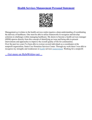 Health Services Management Personal Statement
Management as it relates to the health services realm requires a deep understanding of coordinating
the delivery of healthcare. One must be able to utilize frameworks to recognize and develop
solutions to challenges within managing healthcare. My desire to become a health services manager
(HSM) spawns directly from this concept of identifying an issue and being able to present
interventions and approaches to improve the overall quality of life for communities.
Over the past two years I've been able to oversee several individuals as a coordinator at the
nonprofit organization, Santa Cruz Homeless Services Center. Through my work there I was able to
recognize my strengths and weaknesses in health services management. Working for a nonprofit
... Get more on HelpWriting.net ...
 