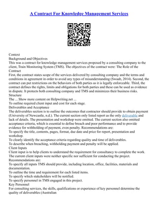 A Contract For Knowledge Management Services
Context
Background and Objectives
This was a contract for knowledge management services proposed by a consulting company to the
client, Train Monitoring System (TMS). The objectives of the contract were: The Role of the
Contract
First, the contract states scope of the services delivered by consulting company and the terms and
conditions in agreement in order to avoid any types of misunderstanding (Swaab, 2014). Second, the
contract can put restrictions on the behaviors of both parties as it is legally enforceable. Third, the
contract defines the rights, limits and obligations for both parties and these can be used as evidence
in dispute. It protects both consulting company and TMS and minimizes their business risks.
Structure
The ... Show more content on Helpwriting.net ...
To outline required client input and cost for each stage.
Deliverables and Acceptance
The deliverables section is to outline the outcomes that contractor should provide to obtain payment
(University of Newcastle, n.d.). The current section only listed report as the only deliverable and
lack of details. The presentation and workshop were omitted. The current section also omitted
acceptance criteria, which is essential to define breach and poor performance and to provide
evidence for withholding of payment, even penalty. Recommendations are:
To specify the title, contents, pages, format, due date and price for report, presentation and
workshop.
To clearly identify the acceptance criteria regarding quality and time of deliverables.
To describe when breaching, withholding payment and penalty will be applied.
Client Inputs
Client input is to help clients to understand the requirement for consultancy to complete the work.
The current client inputs were neither specific nor sufficient for conducting the project.
Recommendations are:
To specify all inputs TMS should provide, including location, office, facilities, materials and
documentation.
To outline the time and requirement for each listed items.
To specify which stakeholders will be notified.
To specify personnel in TMS engaged in this project.
Key Personnel
For consulting services, the skills, qualifications or experience of key personnel determine the
quality of deliverables (Australian
 