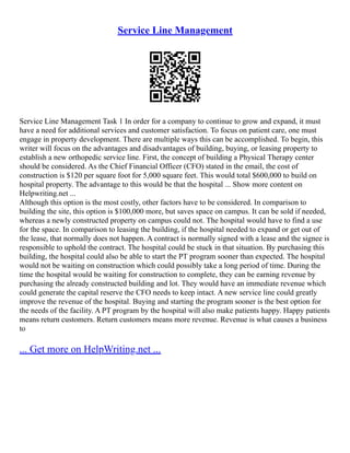 Service Line Management
Service Line Management Task 1 In order for a company to continue to grow and expand, it must
have a need for additional services and customer satisfaction. To focus on patient care, one must
engage in property development. There are multiple ways this can be accomplished. To begin, this
writer will focus on the advantages and disadvantages of building, buying, or leasing property to
establish a new orthopedic service line. First, the concept of building a Physical Therapy center
should be considered. As the Chief Financial Officer (CFO) stated in the email, the cost of
construction is $120 per square foot for 5,000 square feet. This would total $600,000 to build on
hospital property. The advantage to this would be that the hospital ... Show more content on
Helpwriting.net ...
Although this option is the most costly, other factors have to be considered. In comparison to
building the site, this option is $100,000 more, but saves space on campus. It can be sold if needed,
whereas a newly constructed property on campus could not. The hospital would have to find a use
for the space. In comparison to leasing the building, if the hospital needed to expand or get out of
the lease, that normally does not happen. A contract is normally signed with a lease and the signee is
responsible to uphold the contract. The hospital could be stuck in that situation. By purchasing this
building, the hospital could also be able to start the PT program sooner than expected. The hospital
would not be waiting on construction which could possibly take a long period of time. During the
time the hospital would be waiting for construction to complete, they can be earning revenue by
purchasing the already constructed building and lot. They would have an immediate revenue which
could generate the capital reserve the CFO needs to keep intact. A new service line could greatly
improve the revenue of the hospital. Buying and starting the program sooner is the best option for
the needs of the facility. A PT program by the hospital will also make patients happy. Happy patients
means return customers. Return customers means more revenue. Revenue is what causes a business
to
... Get more on HelpWriting.net ...
 