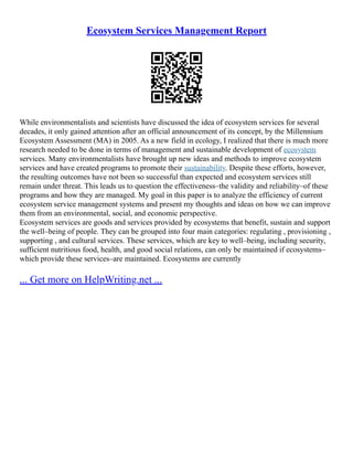 Ecosystem Services Management Report
While environmentalists and scientists have discussed the idea of ecosystem services for several
decades, it only gained attention after an official announcement of its concept, by the Millennium
Ecosystem Assessment (MA) in 2005. As a new field in ecology, I realized that there is much more
research needed to be done in terms of management and sustainable development of ecosystem
services. Many environmentalists have brought up new ideas and methods to improve ecosystem
services and have created programs to promote their sustainability. Despite these efforts, however,
the resulting outcomes have not been so successful than expected and ecosystem services still
remain under threat. This leads us to question the effectiveness–the validity and reliability–of these
programs and how they are managed. My goal in this paper is to analyze the efficiency of current
ecosystem service management systems and present my thoughts and ideas on how we can improve
them from an environmental, social, and economic perspective.
Ecosystem services are goods and services provided by ecosystems that benefit, sustain and support
the well–being of people. They can be grouped into four main categories: regulating , provisioning ,
supporting , and cultural services. These services, which are key to well–being, including security,
sufficient nutritious food, health, and good social relations, can only be maintained if ecosystems–
which provide these services–are maintained. Ecosystems are currently
... Get more on HelpWriting.net ...
 