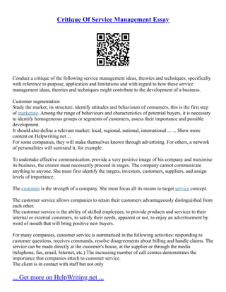 Critique Of Service Management Essay
Conduct a critique of the following service management ideas, theories and techniques, specifically
with reference to purpose, application and limitations and with regard to how these service
management ideas, theories and techniques might contribute to the development of a business.
Customer segmentation
Study the market, its structure, identify attitudes and behaviours of consumers, this is the first step
of marketing. Among the range of behaviours and characteristics of potential buyers, it is necessary
to identify homogeneous groups or segments of customers, assess their importance and possible
development.
It should also define a relevant market: local, regional, national, international ... ... Show more
content on Helpwriting.net ...
For some companies, they will make themselves known through advertising. For others, a network
of personalities will surround it, for example.
To undertake effective communication, provide a very positive image of his company and maximise
its business, the creator must necessarily proceed in stages. The company cannot communicate
anything to anyone. She must first identify the targets, investors, customers, suppliers, and assign
levels of importance.
The customer is the strength of a company. She must focus all its means to target service concept.
The customer service allows companies to retain their customers advantageously distinguished from
each other.
The customer service is the ability of skilled employees, to provide products and services to their
internal or external customers, to satisfy their needs, apparent or not, to enjoy an advertisement by
word of mouth that will bring positive new buyers.
For many companies, customer service is summarised in the following activities: responding to
customer questions, receives commands, resolve disagreements about billing and handle claims. The
service can be made directly at the customer's house, at the supplier or through the media
(telephone, fax, email, Internet, etc.) The increasing number of call centres demonstrates the
importance that companies attach to customer service.
The client is in contact with staff but not only
... Get more on HelpWriting.net ...
 