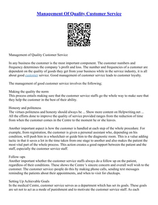 Management Of Quality Customer Service
Management of Quality Customer Service
In any business the customer is the most important component. The customer numbers and
frequency determines the company 's profit and loss. The number and frequencies of a customer are
dependent on the quality of goods they get from your business while in the service industry, it is all
about good customer service. Good management of customer service leads to customer loyalty.
The management of good customer service involves the following;
Making the quality the norm
This process entails making sure that the customer service staffs go the whole way to make sure that
they help the customer in the best of their ability.
Honesty and politeness
The virtues politeness and honesty should always be ... Show more content on Helpwriting.net ...
All the efforts done to improve the quality of service provided ranges from the reduction of time
from when the customer comes in the Centre to the moment he or she leaves.
Another important aspect is how the customer is handled at each step of the whole procedure. For
example, from registration, the customer is given a personal assistant who, depending on his
condition, will push him in a wheelchair or guide him to the diagnostic room. This is a value adding
tactic in that it saves a lot in the time taken from one stage to another and also makes the patient the
most vital part of the whole process. This action creates a good rapport between the patient and the
staff, especially the customer service staff.
Follow–ups
Another important whether the customer service staffs always do a follow up on the patient,
regardless of their conditions. These shows the Centre 's sincere concern and overall well wish to the
customer. The customer service–people do this by making phone calls, sending text messages
reminding the patients about their appointments, and when to visit for checkups.
Setting Up Achievable Goals
In the medical Centre, customer service serves as a department which has set its goals. These goals
are set not to act as a mode of punishment and to motivate the customer service staff. As each
 