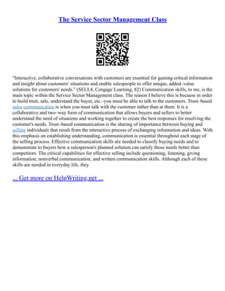 The Service Sector Management Class
"Interactive, collaborative conversations with customers are essential for gaining critical information
and insight about customers' situations and enable salespeople to offer unique, added–value
solutions for customers' needs." (SELL4, Cengage Learning, 82) Communication skills, to me, is the
main topic within the Service Sector Management class. The reason I believe this is because in order
to build trust, sale, understand the buyer, etc.–you must be able to talk to the customers. Trust–based
sales communication is when you must talk with the customer rather than at them. It is a
collaborative and two–way form of communication that allows buyers and sellers to better
understand the need of situations and working together to create the best responses for resolving the
customer's needs. Trust–based communication is the sharing of importance between buying and
selling individuals that result from the interactive process of exchanging information and ideas. With
this emphasis on establishing understanding, communication is essential throughout each stage of
the selling process. Effective communication skills are needed to classify buying needs and to
demonstrate to buyers how a salesperson's planned solution can satisfy those needs better than
competitors. The critical capabilities for effective selling include questioning, listening, giving
information, nonverbal communication, and written communication skills. Although each of these
skills are needed in everyday life, they
... Get more on HelpWriting.net ...
 