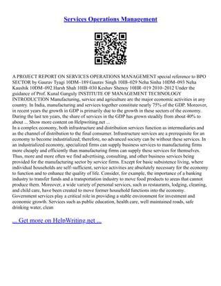 Services Operations Management
A PROJECT REPORT ON SERVICES OPERATIONS MANAGEMENT special reference to BPO
SECTOR by Gaurav Tyagi 10DM–189 Gaurav Singh 10IB–029 Neha Sinha 10DM–093 Neha
Kaushik 10DM–092 Harsh Shah 10IB–030 Keshav Shenoy 10HR–019 2010–2012 Under the
guidance of Prof. Kunal Ganguly INSTITUTE OF MANAGEMENT TECHNOLOGY
INTRODUCTION Manufacturing, service and agriculture are the major economic activities in any
country. In India, manufacturing and services together constitute nearly 75% of the GDP. Moreover,
in recent years the growth in GDP is primarily due to the growth in these sectors of the economy.
During the last ten years, the share of services in the GDP has grown steadily from about 40% to
about ... Show more content on Helpwriting.net ...
In a complex economy, both infrastructure and distribution services function as intermediaries and
as the channel of distribution to the final consumer. Infrastructure services are a prerequisite for an
economy to become industrialized; therefore, no advanced society can be without these services. In
an industrialized economy, specialized firms can supply business services to manufacturing firms
more cheaply and efficiently than manufacturing firms can supply these services for themselves.
Thus, more and more often we find advertising, consulting, and other business services being
provided for the manufacturing sector by service firms. Except for basic subsistence living, where
individual households are self–sufficient, service activities are absolutely necessary for the economy
to function and to enhance the quality of life. Consider, for example, the importance of a banking
industry to transfer funds and a transportation industry to move food products to areas that cannot
produce them. Moreover, a wide variety of personal services, such as restaurants, lodging, cleaning,
and child care, have been created to move former household functions into the economy.
Government services play a critical role in providing a stable environment for investment and
economic growth. Services such as public education, health care, well maintained roads, safe
drinking water, clean
... Get more on HelpWriting.net ...
 