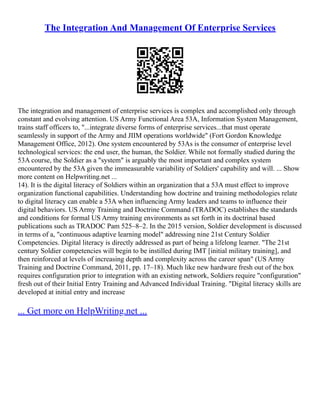 The Integration And Management Of Enterprise Services
The integration and management of enterprise services is complex and accomplished only through
constant and evolving attention. US Army Functional Area 53A, Information System Management,
trains staff officers to, "...integrate diverse forms of enterprise services...that must operate
seamlessly in support of the Army and JIIM operations worldwide" (Fort Gordon Knowledge
Management Office, 2012). One system encountered by 53As is the consumer of enterprise level
technological services: the end user, the human, the Soldier. While not formally studied during the
53A course, the Soldier as a "system" is arguably the most important and complex system
encountered by the 53A given the immeasurable variability of Soldiers' capability and will. ... Show
more content on Helpwriting.net ...
14). It is the digital literacy of Soldiers within an organization that a 53A must effect to improve
organization functional capabilities. Understanding how doctrine and training methodologies relate
to digital literacy can enable a 53A when influencing Army leaders and teams to influence their
digital behaviors. US Army Training and Doctrine Command (TRADOC) establishes the standards
and conditions for formal US Army training environments as set forth in its doctrinal based
publications such as TRADOC Pam 525–8–2. In the 2015 version, Soldier development is discussed
in terms of a, "continuous adaptive learning model" addressing nine 21st Century Soldier
Competencies. Digital literacy is directly addressed as part of being a lifelong learner. "The 21st
century Soldier competencies will begin to be instilled during IMT [initial military training], and
then reinforced at levels of increasing depth and complexity across the career span" (US Army
Training and Doctrine Command, 2011, pp. 17–18). Much like new hardware fresh out of the box
requires configuration prior to integration with an existing network, Soldiers require "configuration"
fresh out of their Initial Entry Training and Advanced Individual Training. "Digital literacy skills are
developed at initial entry and increase
... Get more on HelpWriting.net ...
 
