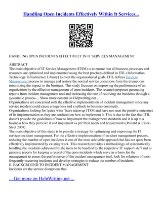 Handling Open Incidents Effectively Within It Services...
HANDLING OPEN INCIDENTS EFFECTIVELY IN IT SERVICES MANAGEMENT
ABSTRACT
The main objective of IT Service Management (ITSM) is to ensure that all business processes and
resources are optimized and implemented using the best practices defined in ITIL (Information
Technology Infrastructure Library) to meet the organizational goals. ITIL defines Incident
Management process to manage and restore the normal service operations from the disruptions
minimizing the impact to the business. This study focusses on improving the performance of an
organization by the effective management of open incidents. The research proposes generating
reports from incident management tool and increasing the rate of resolving the incidents through a
systematic process ... Show more content on Helpwriting.net ...
Organizations are concerned with the effective implementation of incident management since any
service incident could cause a huge loss and a setback to business continuity.
Organizations looking for 'quick wins ' have taken up ITSM and have not seen the positive outcomes
of its implementation as they are confused on how to implement it. This is due to the fact that ITIL
doesn't provide the guidelines of how to implement the management standards and it is up to a
business how they perceive it and implement as per their needs and requirements (Pollard & Cater–
Steel 2009).
The main objective of this study is to provide a strategy for optimizing and improving the IT
services incident management. For the effective implementation of incident management process,
reducing the number of open incidents is one of the most advisable approach but has not quite been
effectively implemented by existing work. This research provides a methodology of systematically
handling the incidents addressed by the users to be handled by the respective IT support staff and to
generate reports for keeping a record of the open incidents which serve as a basis for the
management to assess the performance of the incident management tool, look for solutions of most
frequently occurring incidents and develop strategies to reduce the number of incidents.
II. BACKGROUND TO INCIDENT MANAGEMENT
Incidents are the service disruptions that
... Get more on HelpWriting.net ...
 