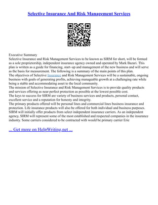 Selective Insurance And Risk Management Services
Executive Summary
Selective Insurance and Risk Management Services to be known as SIRM for short, will be formed
as a sole proprietorship, independent insurance agency owned and operated by Mark Bazari. This
plan is written as a guide for financing, start–up and management of the new business and will serve
as the basis for measurement. The following is a summary of the main points of this plan.
The objectives of Selective Insurance and Risk Management Services will be a sustainable, ongoing
business with goals of generating profits, achieving manageable growth at a challenging rate while
being a stable and accommodating asset to the local community.
The mission of Selective Insurance and Risk Management Services is to provide quality products
and services offering as near perfect protection as possible at the lowest possible cost.
The keys to success for SIRM are variety of business services and products, personal contact,
excellent service and a reputation for honesty and integrity.
The primary products offered will be personal lines and commercial lines business insurance and
protection. Life insurance products will also be offered for both individual and business purposes.
SIRM will initially offer products from select independent insurance carriers. As an independent
agency, SIRM will represent some of the most established and respected companies in the insurance
industry. Some carriers considered to be contracted with would be primary carrier Erie
... Get more on HelpWriting.net ...
 